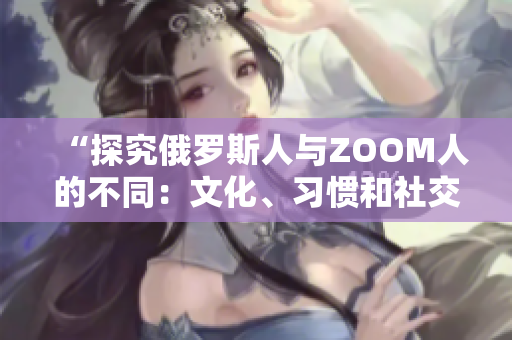 “探究俄羅斯人與ZOOM人的不同：文化、習(xí)慣和社交行為的比較”
