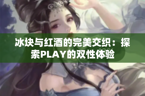 冰塊與紅酒的完美交織：探索PLAY的雙性體驗(yàn)