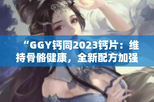 “GGY鈣同2023鈣片：維持骨骼健康，全新配方加強(qiáng)吸收效果！”