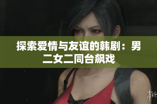 探索愛情與友誼的韓劇：男二女二同臺(tái)飆戲