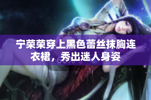 寧榮榮穿上黑色蕾絲抹胸連衣裙，秀出迷人身姿