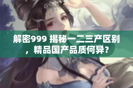 解密999 揭秘一二三產(chǎn)區(qū)別，精品國(guó)產(chǎn)品質(zhì)何異？