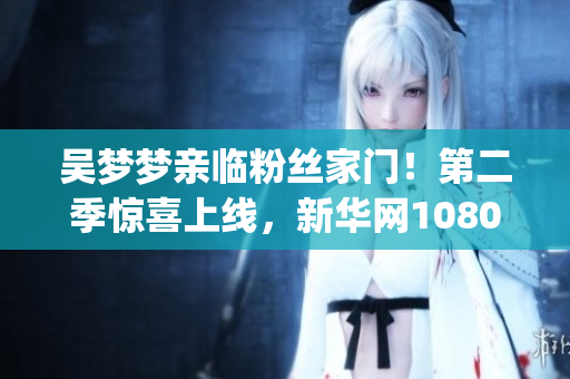 吳夢夢親臨粉絲家門！第二季驚喜上線，新華網(wǎng)1080p超清觀影！