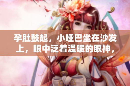 孕肚鼓起，小啞巴坐在沙發(fā)上，眼中泛著溫暖的眼神，這是愛(ài)的新生命開(kāi)始。