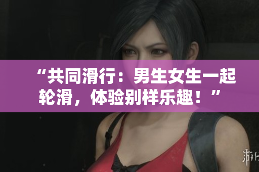 “共同滑行：男生女生一起輪滑，體驗(yàn)別樣樂趣！”