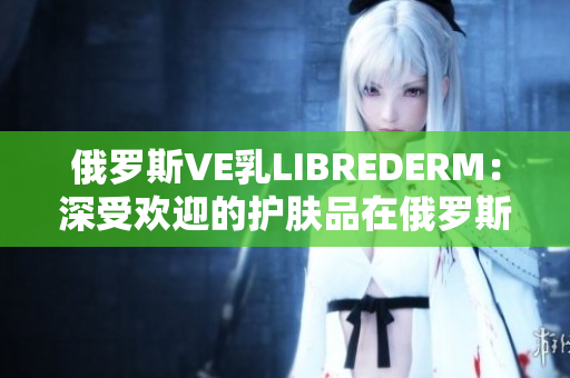 俄羅斯VE乳L(zhǎng)IBREDERM：深受歡迎的護(hù)膚品在俄羅斯市場(chǎng)的成功