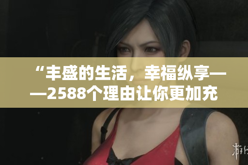 “豐盛的生活，幸?？v享——2588個(gè)理由讓你更加充實(shí)！”