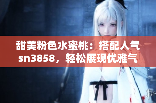 甜美粉色水蜜桃：搭配人氣sn3858，輕松展現(xiàn)優(yōu)雅氣質(zhì)
