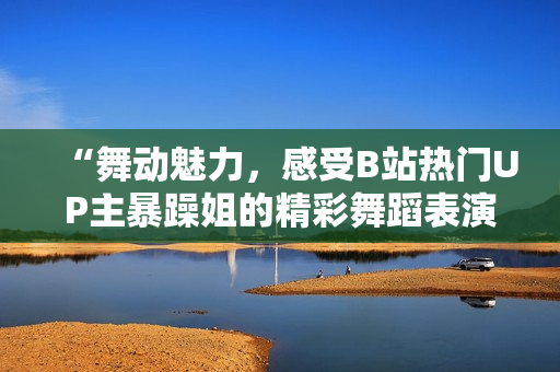 “舞動魅力，感受B站熱門UP主暴躁姐的精彩舞蹈表演！”