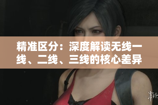 精準(zhǔn)區(qū)分：深度解讀無線一線、二線、三線的核心差異