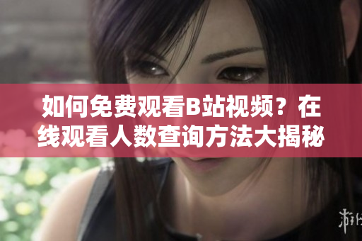 如何免費(fèi)觀看B站視頻？在線觀看人數(shù)查詢方法大揭秘
