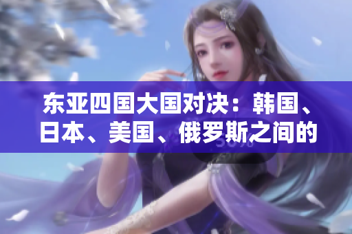 東亞四國(guó)大國(guó)對(duì)決：韓國(guó)、日本、美國(guó)、俄羅斯之間的競(jìng)爭(zhēng)與合作