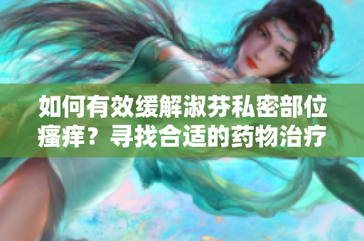 如何有效緩解淑芬私密部位瘙癢？尋找合適的藥物治療方案