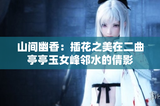 山間幽香：插花之美在二曲亭亭玉女峰鄰水的倩影