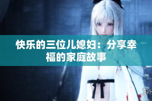 快樂(lè)的三位兒媳婦：分享幸福的家庭故事