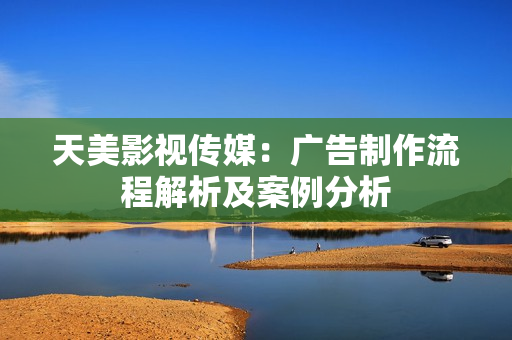 天美影視傳媒：廣告制作流程解析及案例分析
