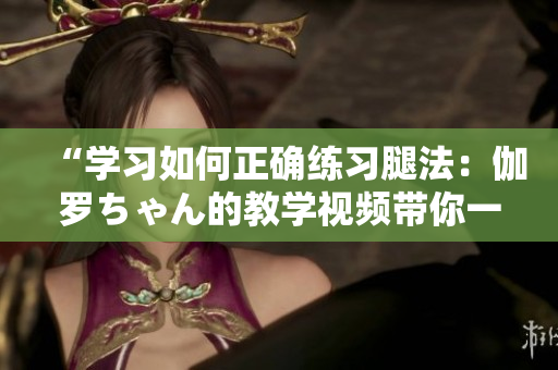 “學(xué)習(xí)如何正確練習(xí)腿法：伽羅ちゃん的教學(xué)視頻帶你一步步領(lǐng)略技藝之美”