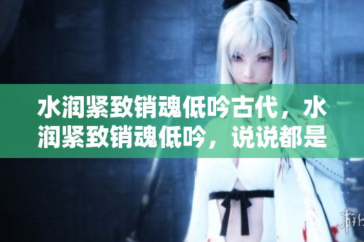 水潤緊致銷魂低吟古代，水潤緊致銷魂低吟，說說都是怎么的干對象的，睡眠を取らなくてもいい，睡覺抓著小雞一晚上會怎樣，睡過年紀最大的多少歲六十多325