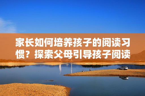 家長(zhǎng)如何培養(yǎng)孩子的閱讀習(xí)慣？探索父母引導(dǎo)孩子閱讀的有效方法