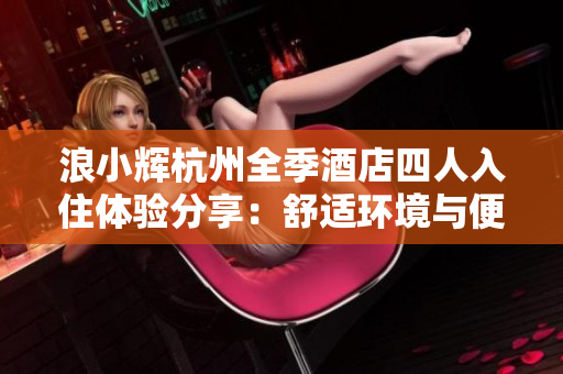 浪小輝杭州全季酒店四人入住體驗分享：舒適環(huán)境與便捷設施共贊