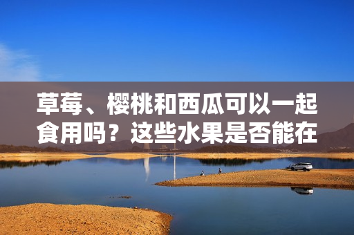 草莓、櫻桃和西瓜可以一起食用嗎？這些水果是否能在同一餐飲中搭配食用？