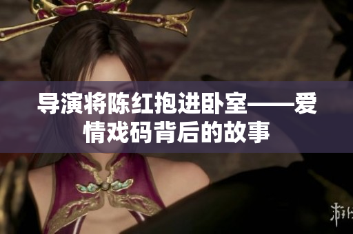 導(dǎo)演將陳紅抱進(jìn)臥室——愛情戲碼背后的故事