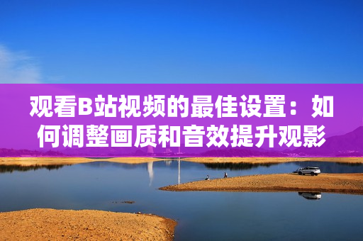 觀看B站視頻的最佳設置：如何調(diào)整畫質(zhì)和音效提升觀影體驗