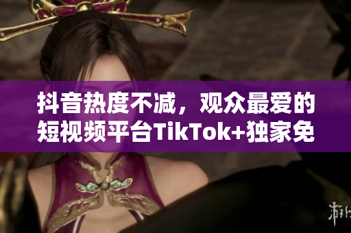 抖音熱度不減，觀眾最愛的短視頻平臺TikTok+獨家免費下載觀看，快來體驗吧