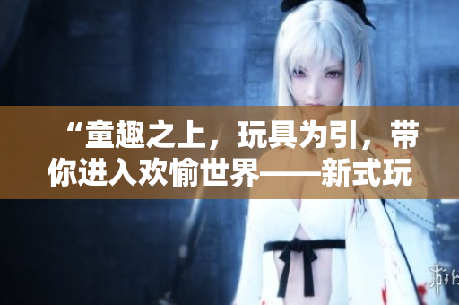 “童趣之上，玩具為引，帶你進入歡愉世界——新式玩具帶來的高H體驗”