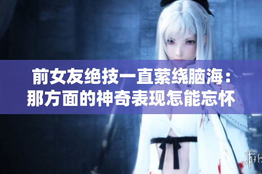 前女友絕技一直縈繞腦海：那方面的神奇表現(xiàn)怎能忘懷