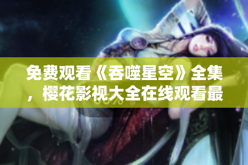 免費觀看《吞噬星空》全集，櫻花影視大全在線觀看最新精彩劇集
