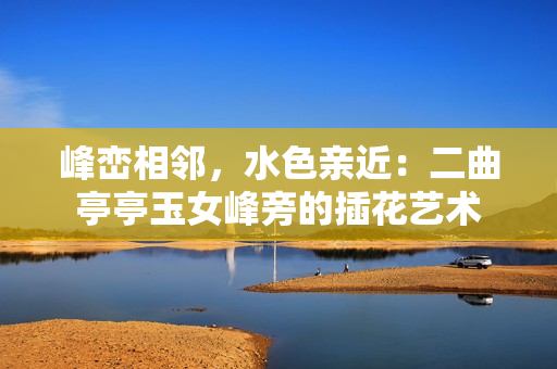 峰巒相鄰，水色親近：二曲亭亭玉女峰旁的插花藝術(shù)