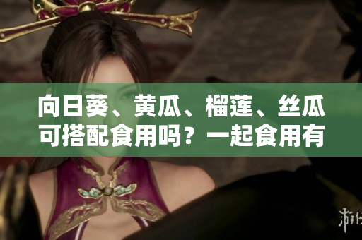向日葵、黃瓜、榴蓮、絲瓜可搭配食用嗎？一起食用有哪些好處和注意事項(xiàng)？