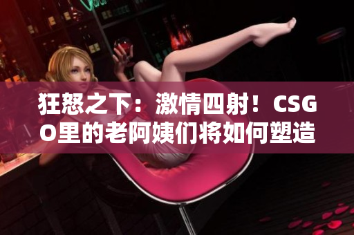 狂怒之下：激情四射！CSGO里的老阿姨們將如何塑造游戲格局？