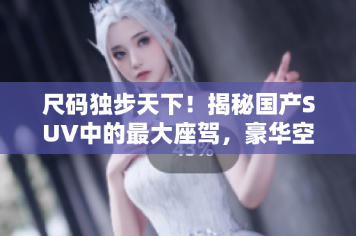 尺碼獨(dú)步天下！揭秘國產(chǎn)SUV中的最大座駕，豪華空間體驗(yàn)一覽無余