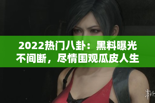 2022熱門八卦：黑料曝光不間斷，盡情圍觀瓜皮人生