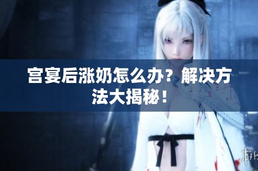 宮宴后漲奶怎么辦？解決方法大揭秘！