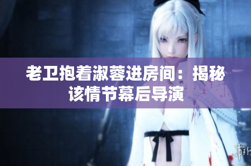 老衛(wèi)抱著淑蓉進(jìn)房間：揭秘該情節(jié)幕后導(dǎo)演