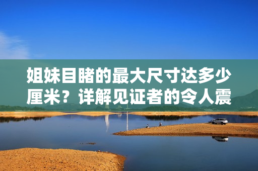 姐妹目睹的最大尺寸達(dá)多少厘米？詳解見證者的令人震驚視野。
