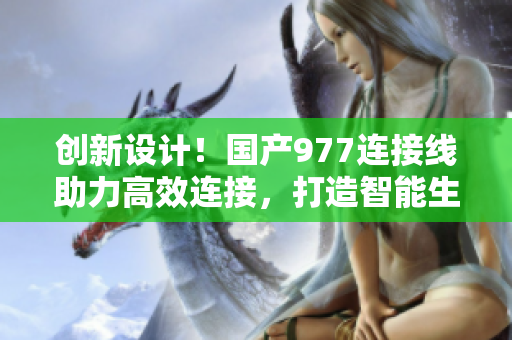 創(chuàng)新設計！國產977連接線助力高效連接，打造智能生活新體驗