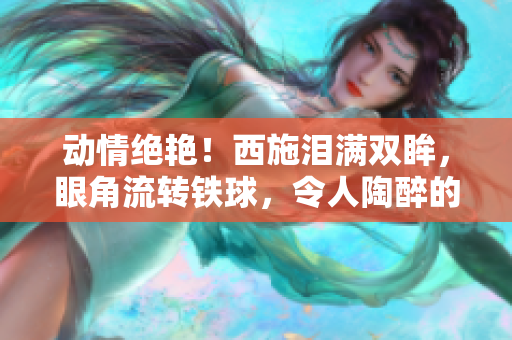 動情絕艷！西施淚滿雙眸，眼角流轉(zhuǎn)鐵球，令人陶醉的藝術(shù)之美