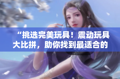 “挑選完美玩具！震動玩具大比拼，助你找到最適合的伴侶”