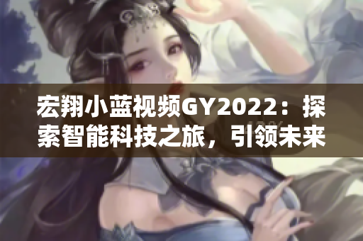 宏翔小藍視頻GY2022：探索智能科技之旅，引領(lǐng)未來出行新潮流