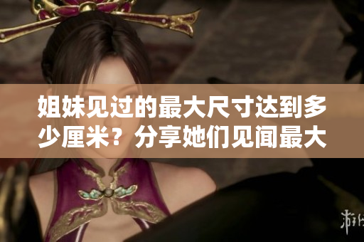 姐妹見過的最大尺寸達到多少厘米？分享她們見聞最大尺寸的故事