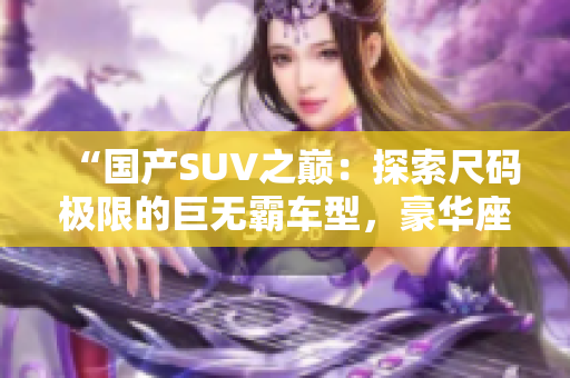 “國產(chǎn)SUV之巔：探索尺碼極限的巨無霸車型，豪華座艙盡顯寬敞舒適！”