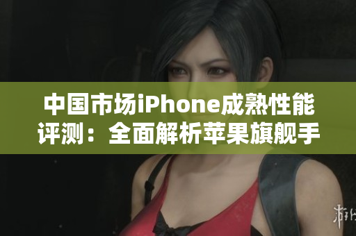 中國市場iPhone成熟性能評測：全面解析蘋果旗艦手機表現(xiàn)