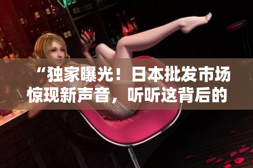 “獨家曝光！日本批發(fā)市場驚現(xiàn)新聲音，聽聽這背后的故事！”