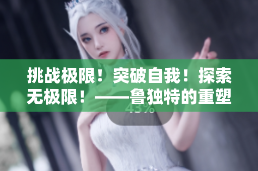 挑戰(zhàn)極限！突破自我！探索無(wú)極限！——魯獨(dú)特的重塑新生命之旅