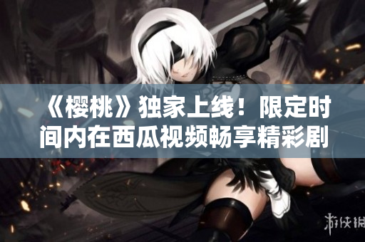 《櫻桃》獨(dú)家上線！限定時(shí)間內(nèi)在西瓜視頻暢享精彩劇情
