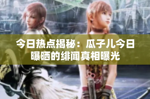今日熱點揭秘：瓜子兒今日曝曬的緋聞真相曝光